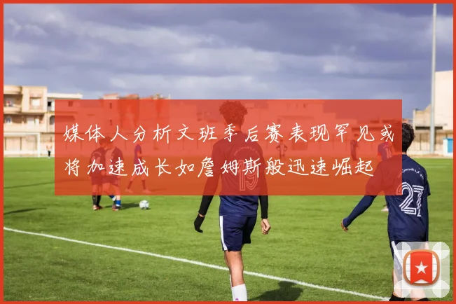 媒体人分析文班季后赛表现罕见或将加速成长如詹姆斯般迅速崛起