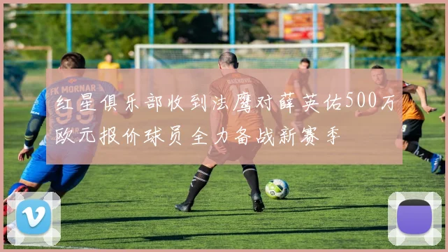 红星俱乐部收到法鹰对薛英佑500万欧元报价球员全力备战新赛季