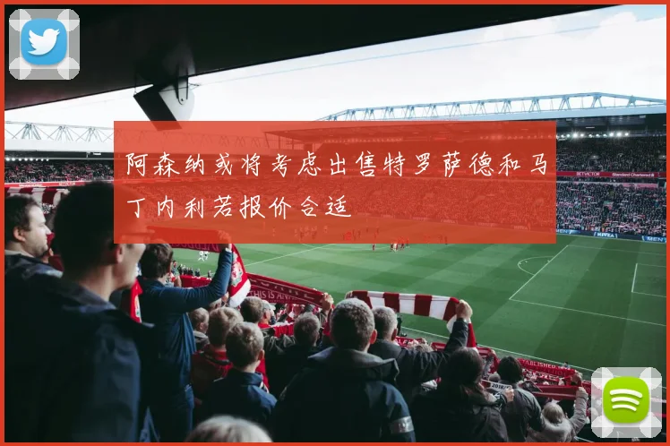 阿森纳或将考虑出售特罗萨德和马丁内利若报价合适