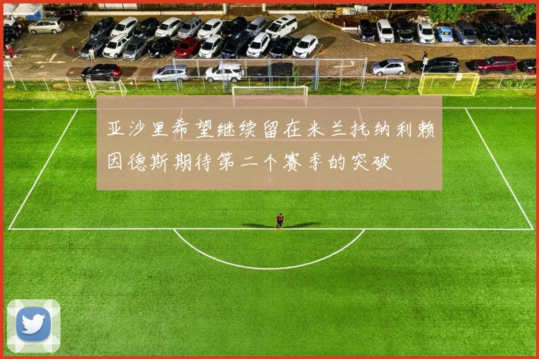 亚沙里希望继续留在米兰托纳利赖因德斯期待第二个赛季的突破