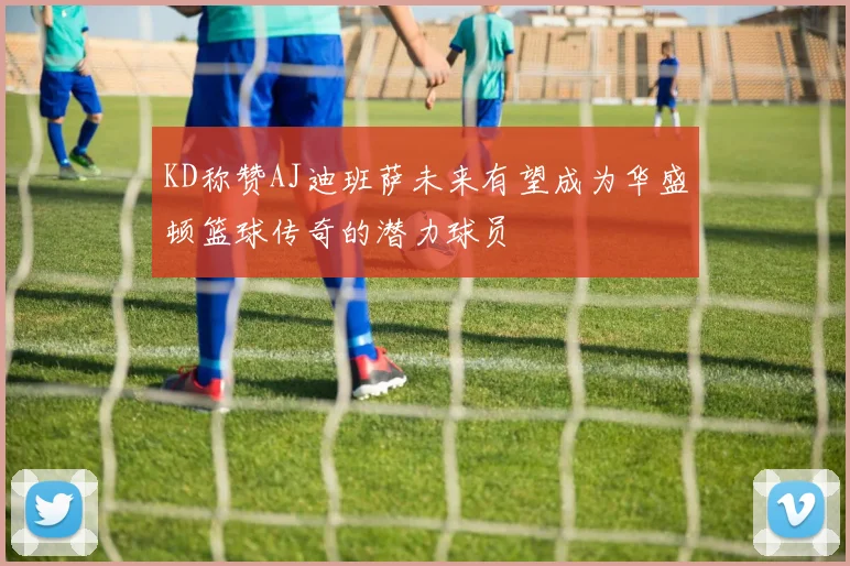 KD称赞AJ迪班萨未来有望成为华盛顿篮球传奇的潜力球员