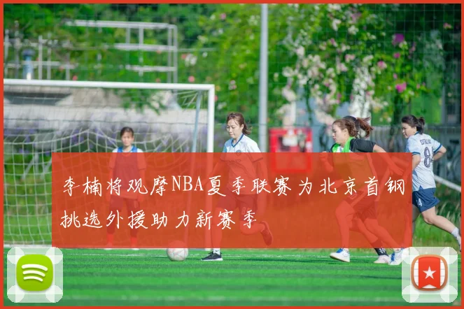 李楠将观摩NBA夏季联赛为北京首钢挑选外援助力新赛季
