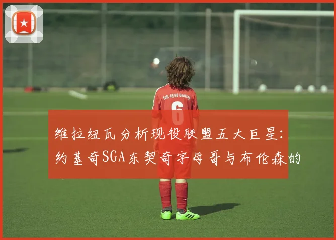 维拉纽瓦分析现役联盟五大巨星：约基奇SGA东契奇字母哥与布伦森的表现与影响