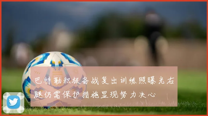 巴特勒积极备战复出训练照曝光右腿仍需保护措施显现努力决心
