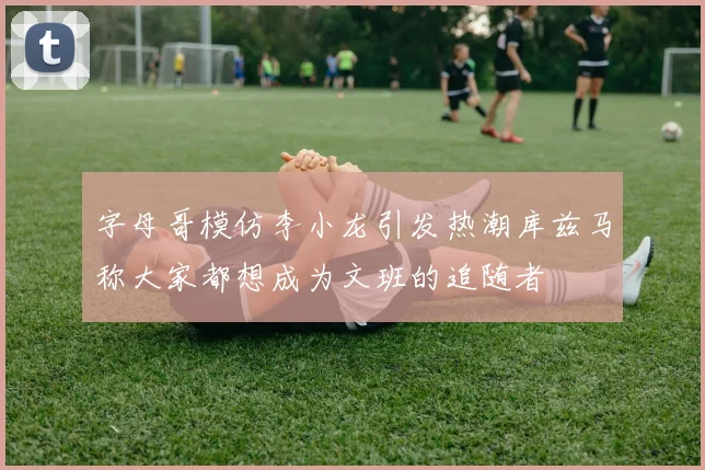 字母哥模仿李小龙引发热潮库兹马称大家都想成为文班的追随者