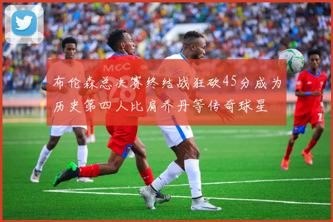 布伦森总决赛终结战狂砍45分成为历史第四人比肩乔丹等传奇球星