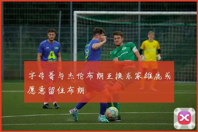 字母哥与杰伦布朗互换东家雄鹿或愿意留住布朗