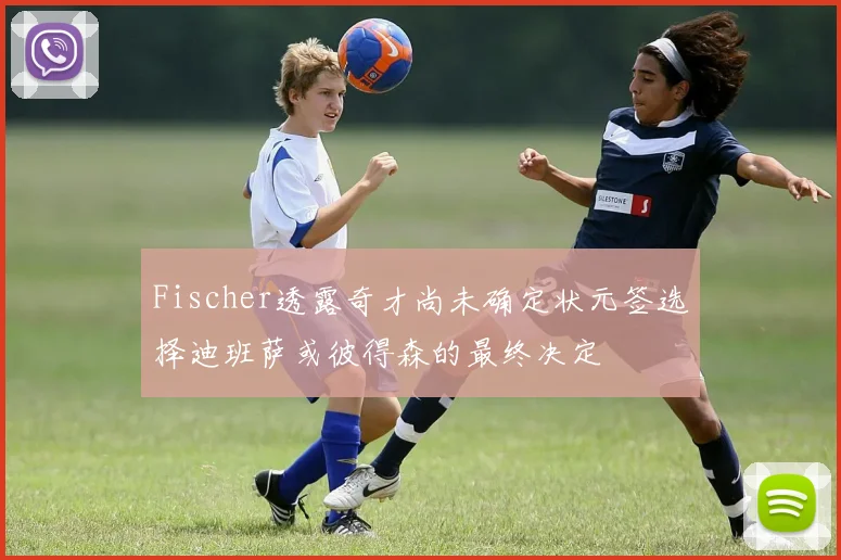 Fischer透露奇才尚未确定状元签选择迪班萨或彼得森的最终决定
