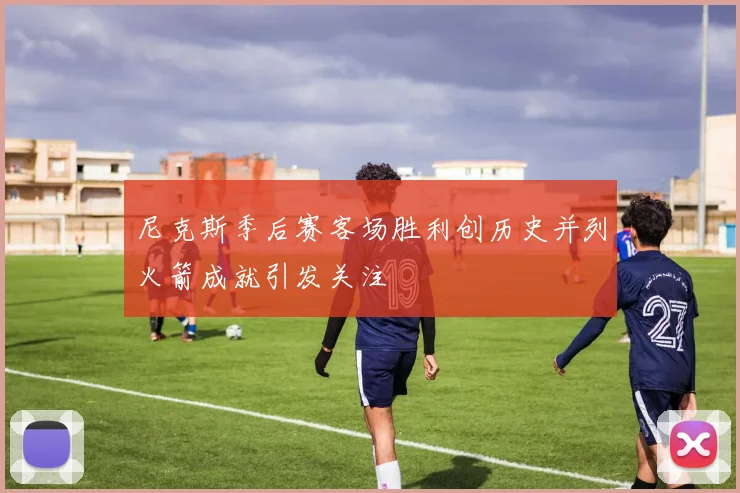尼克斯季后赛客场胜利创历史并列火箭成就引发关注