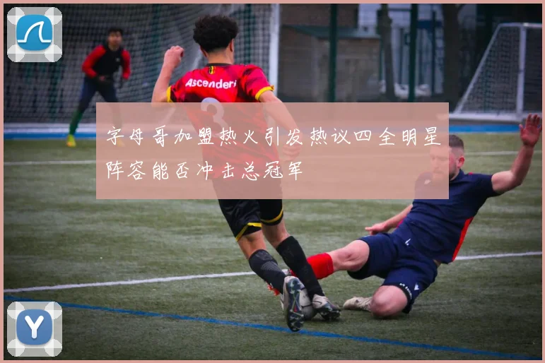 字母哥加盟热火引发热议四全明星阵容能否冲击总冠军
