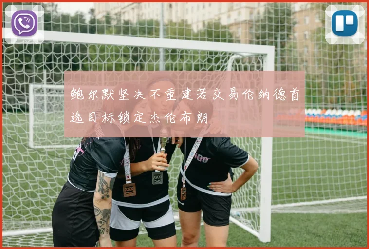 鲍尔默坚决不重建若交易伦纳德首选目标锁定杰伦布朗